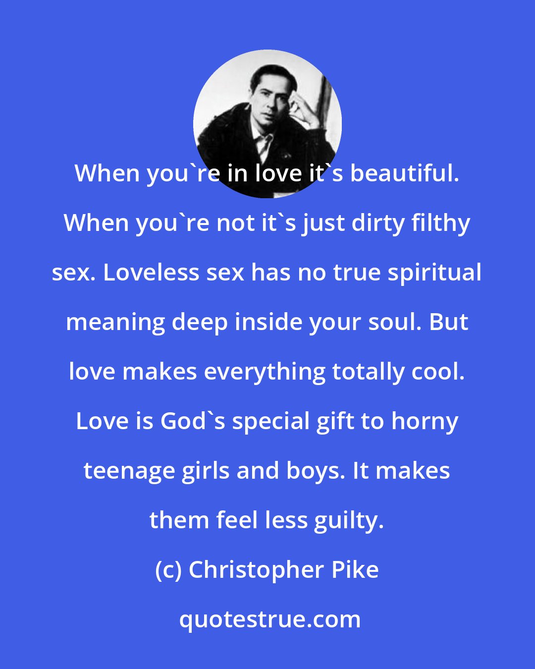 Christopher Pike: When you're in love it's beautiful. When you're not it's just dirty filthy sex. Loveless sex has no true spiritual meaning deep inside your soul. But love makes everything totally cool. Love is God's special gift to horny teenage girls and boys. It makes them feel less guilty.