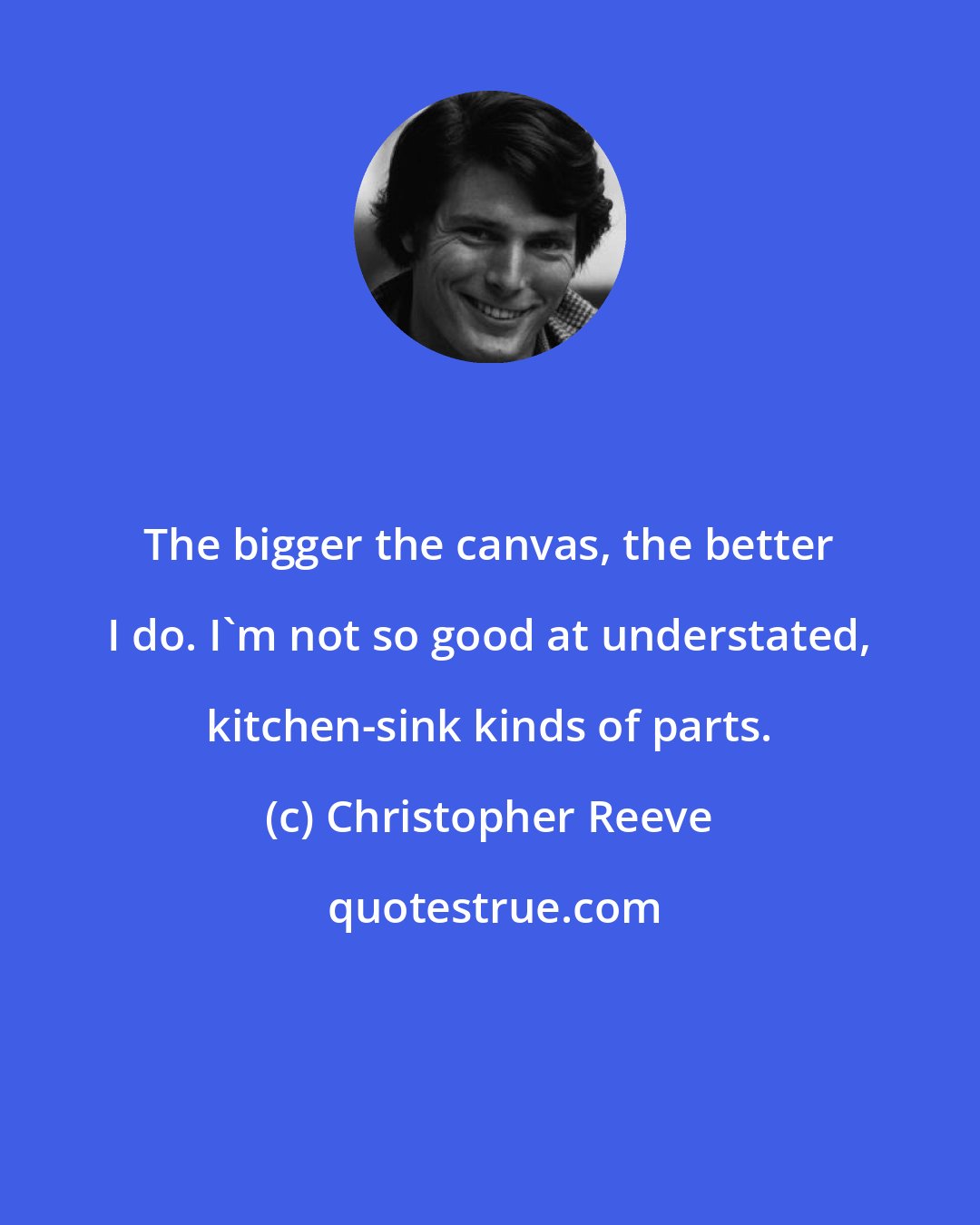Christopher Reeve: The bigger the canvas, the better I do. I'm not so good at understated, kitchen-sink kinds of parts.