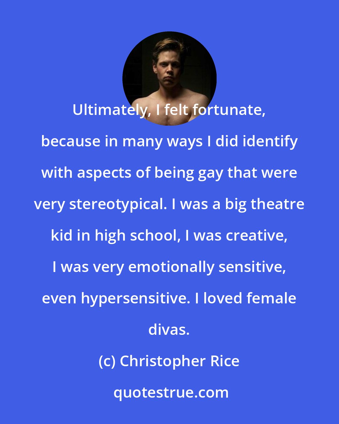 Christopher Rice: Ultimately, I felt fortunate, because in many ways I did identify with aspects of being gay that were very stereotypical. I was a big theatre kid in high school, I was creative, I was very emotionally sensitive, even hypersensitive. I loved female divas.