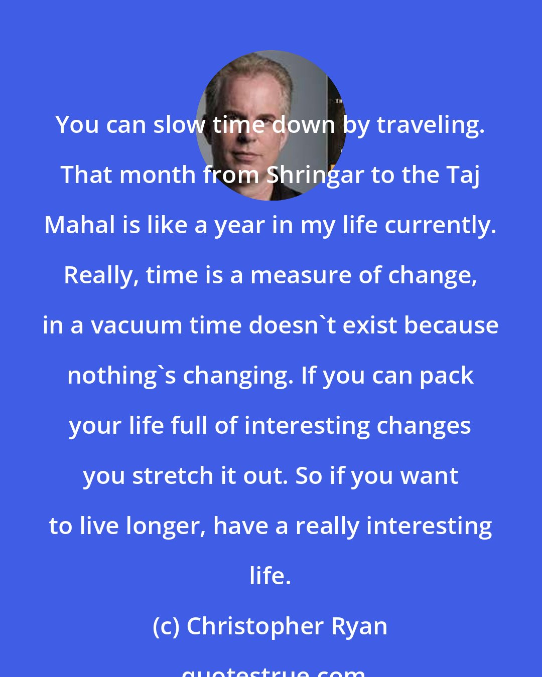 Christopher Ryan: You can slow time down by traveling. That month from Shringar to the Taj Mahal is like a year in my life currently. Really, time is a measure of change, in a vacuum time doesn't exist because nothing's changing. If you can pack your life full of interesting changes you stretch it out. So if you want to live longer, have a really interesting life.