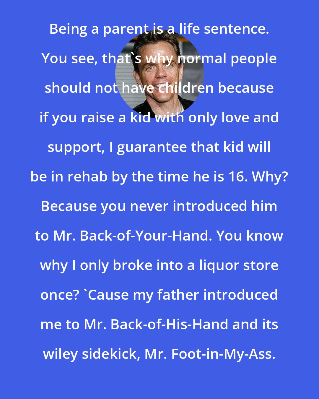 Christopher Titus: Being a parent is a life sentence. You see, that's why normal people should not have children because if you raise a kid with only love and support, I guarantee that kid will be in rehab by the time he is 16. Why? Because you never introduced him to Mr. Back-of-Your-Hand. You know why I only broke into a liquor store once? 'Cause my father introduced me to Mr. Back-of-His-Hand and its wiley sidekick, Mr. Foot-in-My-Ass.
