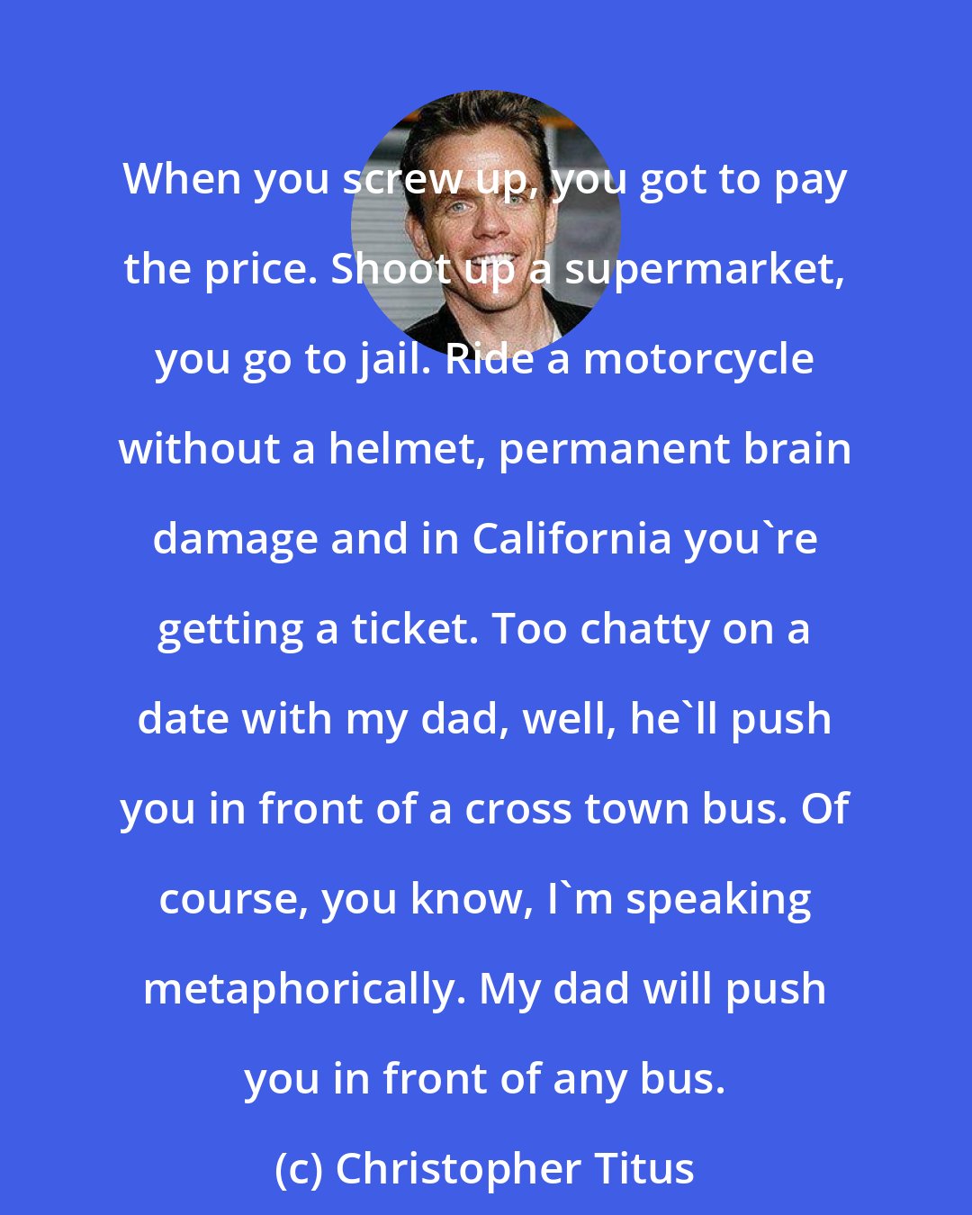 Christopher Titus: When you screw up, you got to pay the price. Shoot up a supermarket, you go to jail. Ride a motorcycle without a helmet, permanent brain damage and in California you're getting a ticket. Too chatty on a date with my dad, well, he'll push you in front of a cross town bus. Of course, you know, I'm speaking metaphorically. My dad will push you in front of any bus.