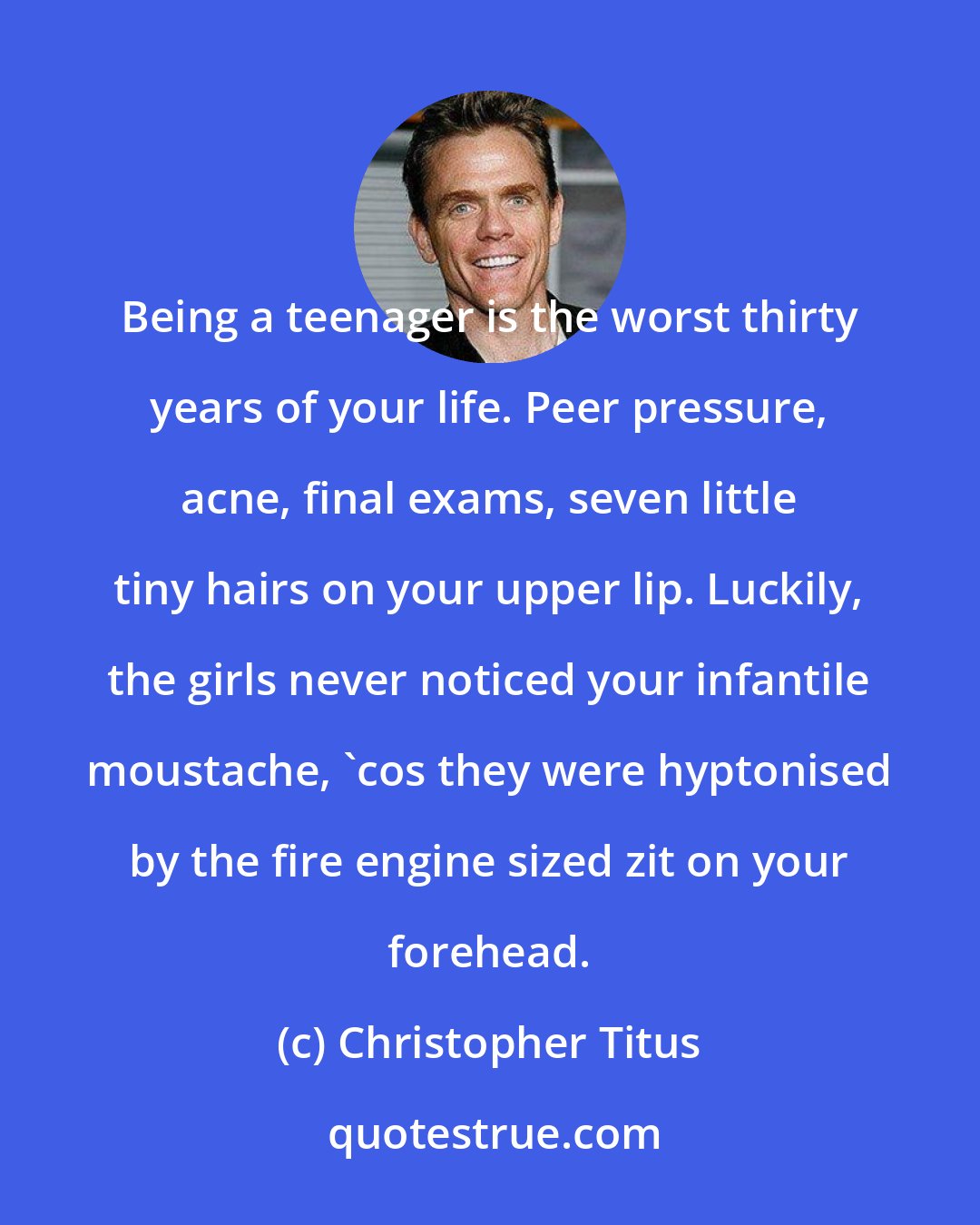Christopher Titus: Being a teenager is the worst thirty years of your life. Peer pressure, acne, final exams, seven little tiny hairs on your upper lip. Luckily, the girls never noticed your infantile moustache, 'cos they were hyptonised by the fire engine sized zit on your forehead.