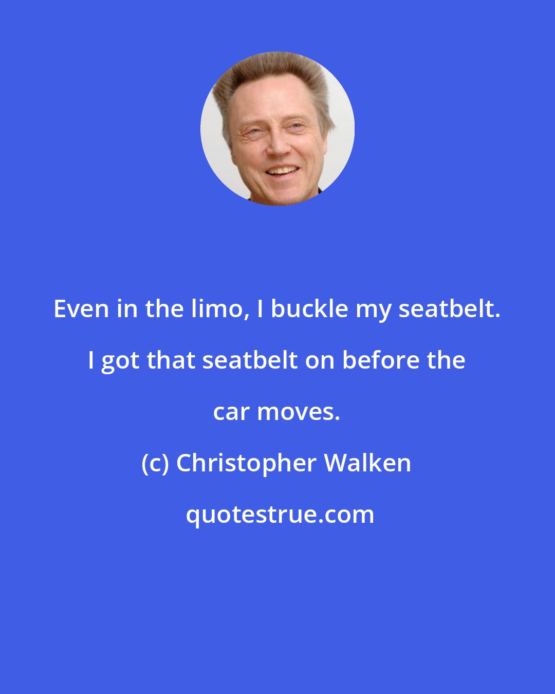 Christopher Walken: Even in the limo, I buckle my seatbelt. I got that seatbelt on before the car moves.
