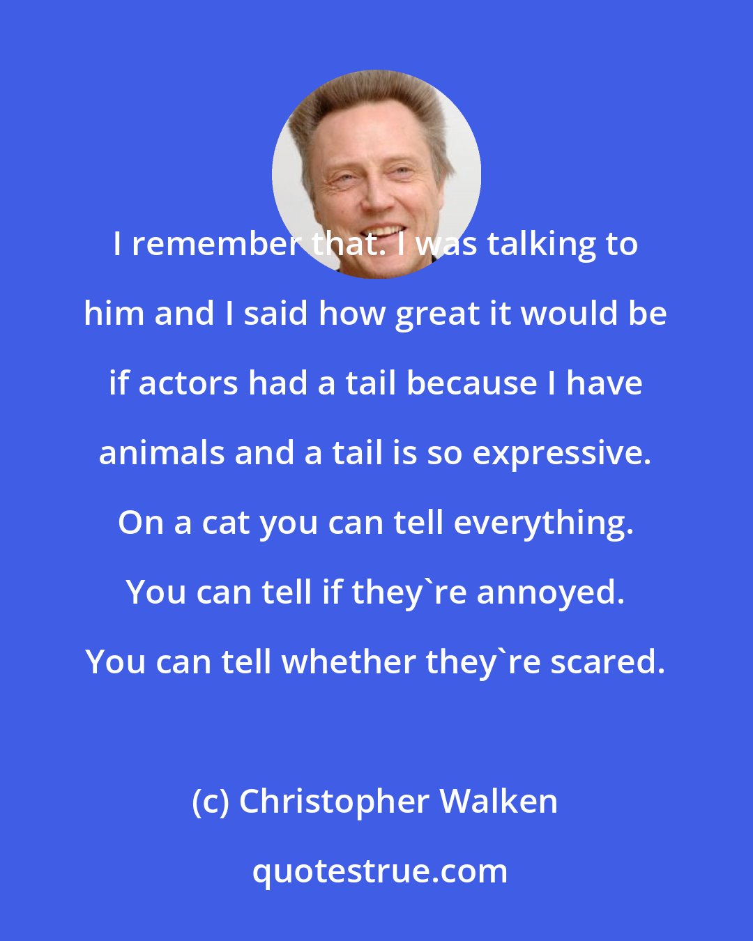 Christopher Walken: I remember that. I was talking to him and I said how great it would be if actors had a tail because I have animals and a tail is so expressive. On a cat you can tell everything. You can tell if they're annoyed. You can tell whether they're scared.
