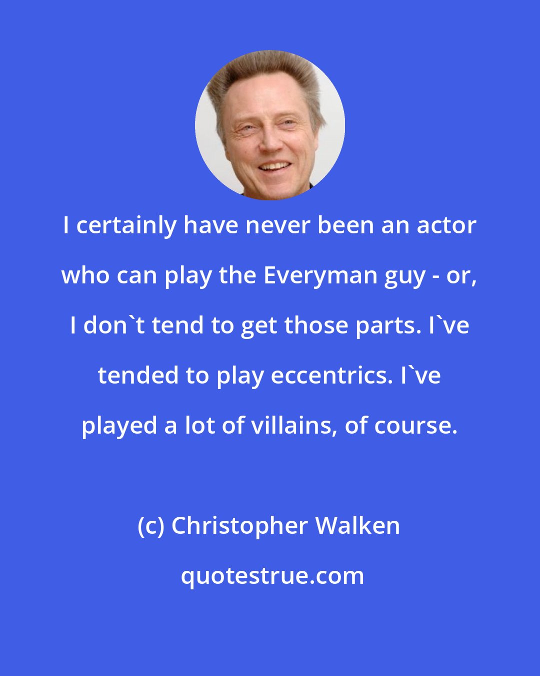 Christopher Walken: I certainly have never been an actor who can play the Everyman guy - or, I don't tend to get those parts. I've tended to play eccentrics. I've played a lot of villains, of course.