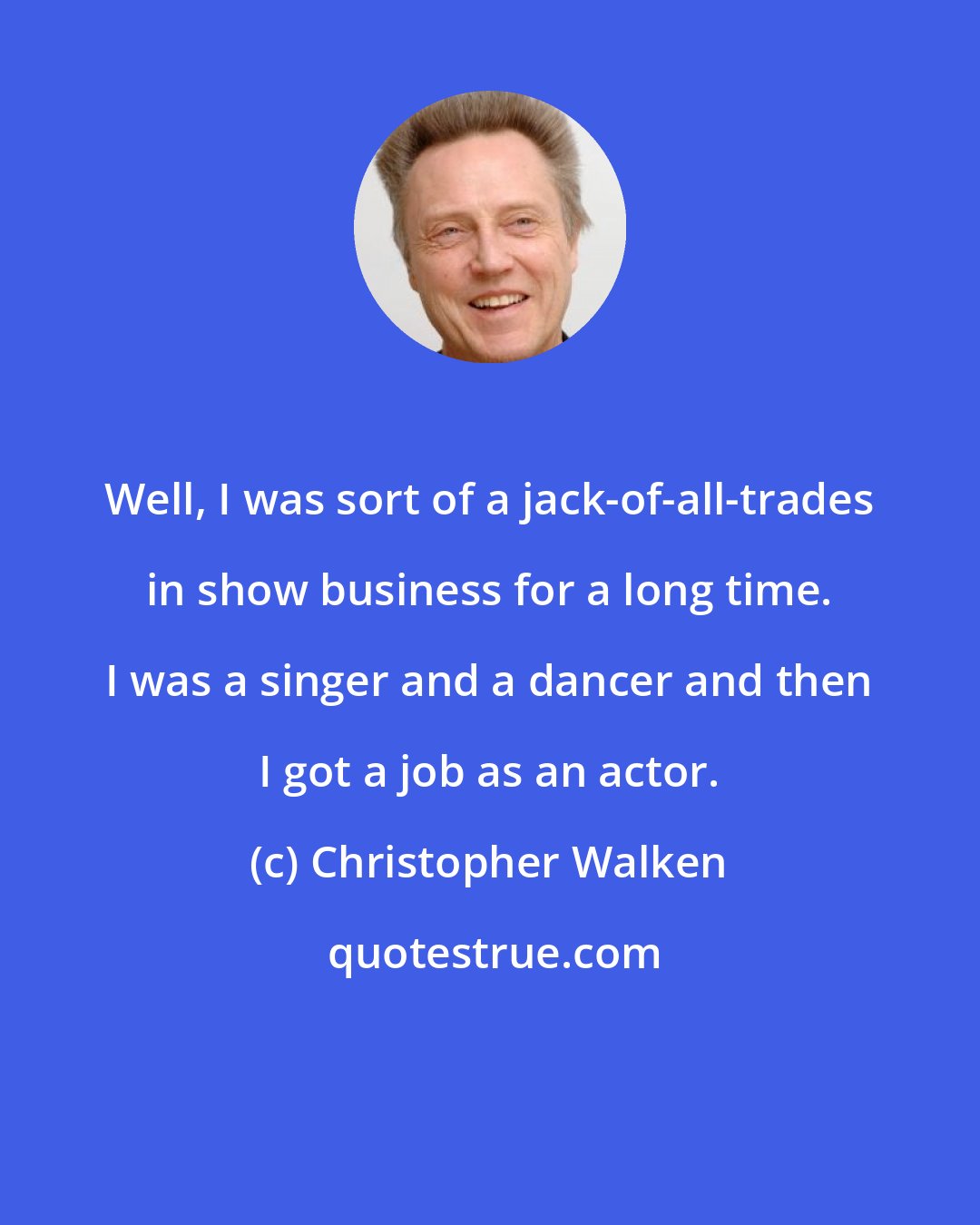 Christopher Walken: Well, I was sort of a jack-of-all-trades in show business for a long time. I was a singer and a dancer and then I got a job as an actor.