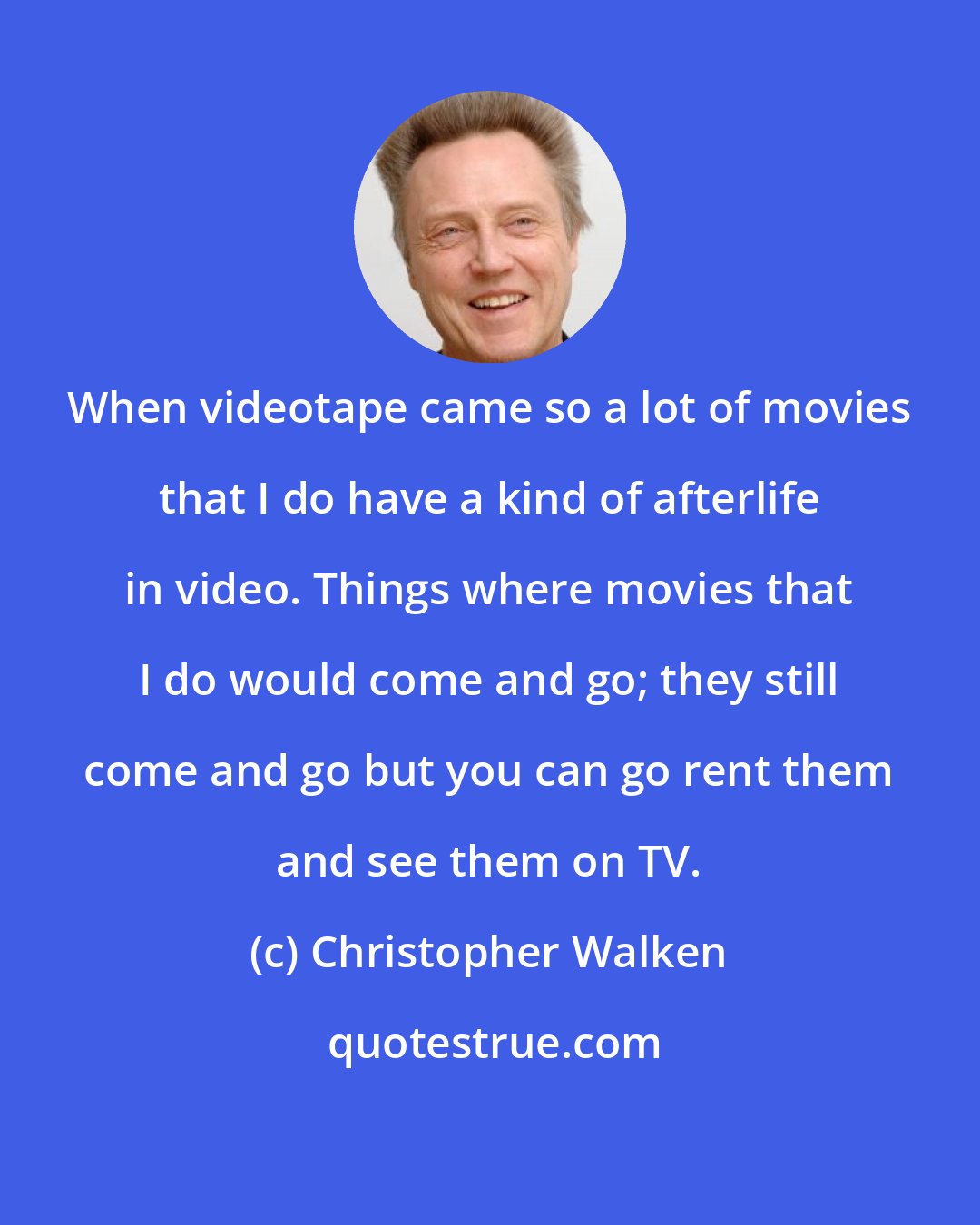 Christopher Walken: When videotape came so a lot of movies that I do have a kind of afterlife in video. Things where movies that I do would come and go; they still come and go but you can go rent them and see them on TV.
