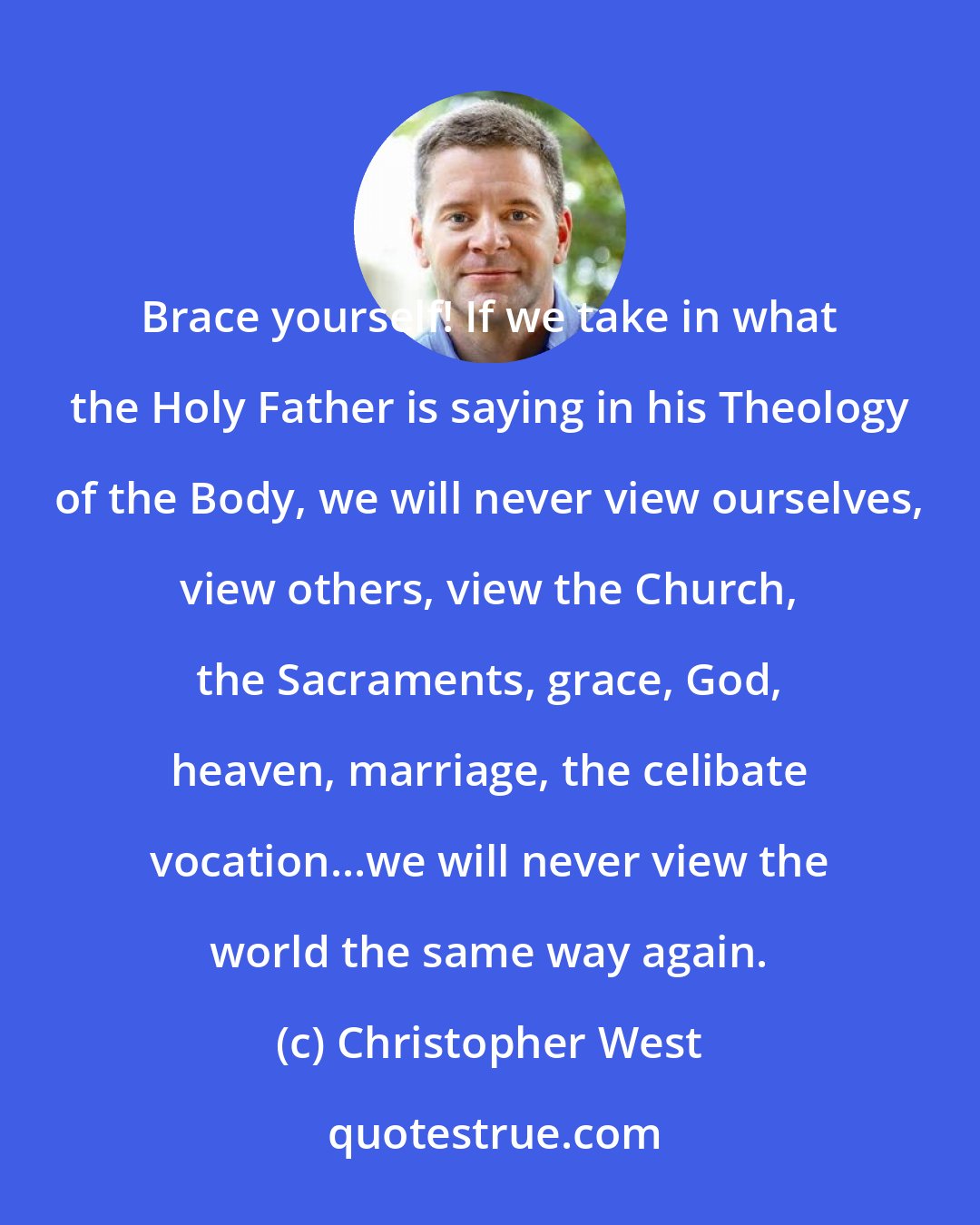 Christopher West: Brace yourself! If we take in what the Holy Father is saying in his Theology of the Body, we will never view ourselves, view others, view the Church, the Sacraments, grace, God, heaven, marriage, the celibate vocation...we will never view the world the same way again.