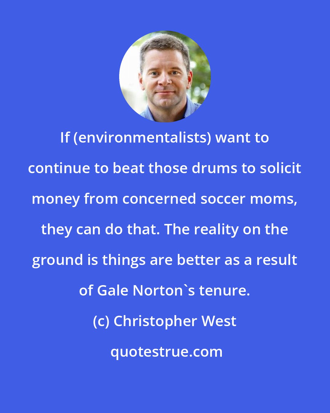 Christopher West: If (environmentalists) want to continue to beat those drums to solicit money from concerned soccer moms, they can do that. The reality on the ground is things are better as a result of Gale Norton's tenure.