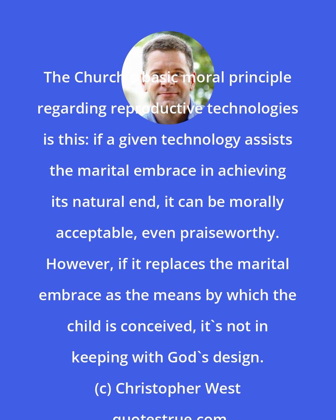 Christopher West: The Church's basic moral principle regarding reproductive technologies is this: if a given technology assists the marital embrace in achieving its natural end, it can be morally acceptable, even praiseworthy. However, if it replaces the marital embrace as the means by which the child is conceived, it's not in keeping with God's design.