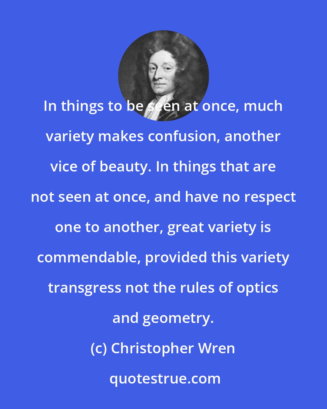 Christopher Wren: In things to be seen at once, much variety makes confusion, another vice of beauty. In things that are not seen at once, and have no respect one to another, great variety is commendable, provided this variety transgress not the rules of optics and geometry.