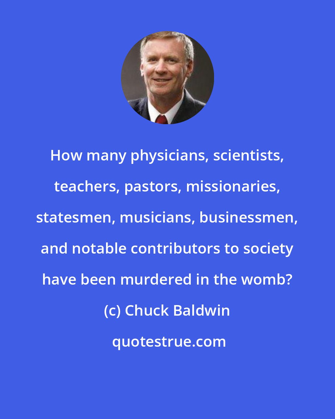 Chuck Baldwin: How many physicians, scientists, teachers, pastors, missionaries, statesmen, musicians, businessmen, and notable contributors to society have been murdered in the womb?