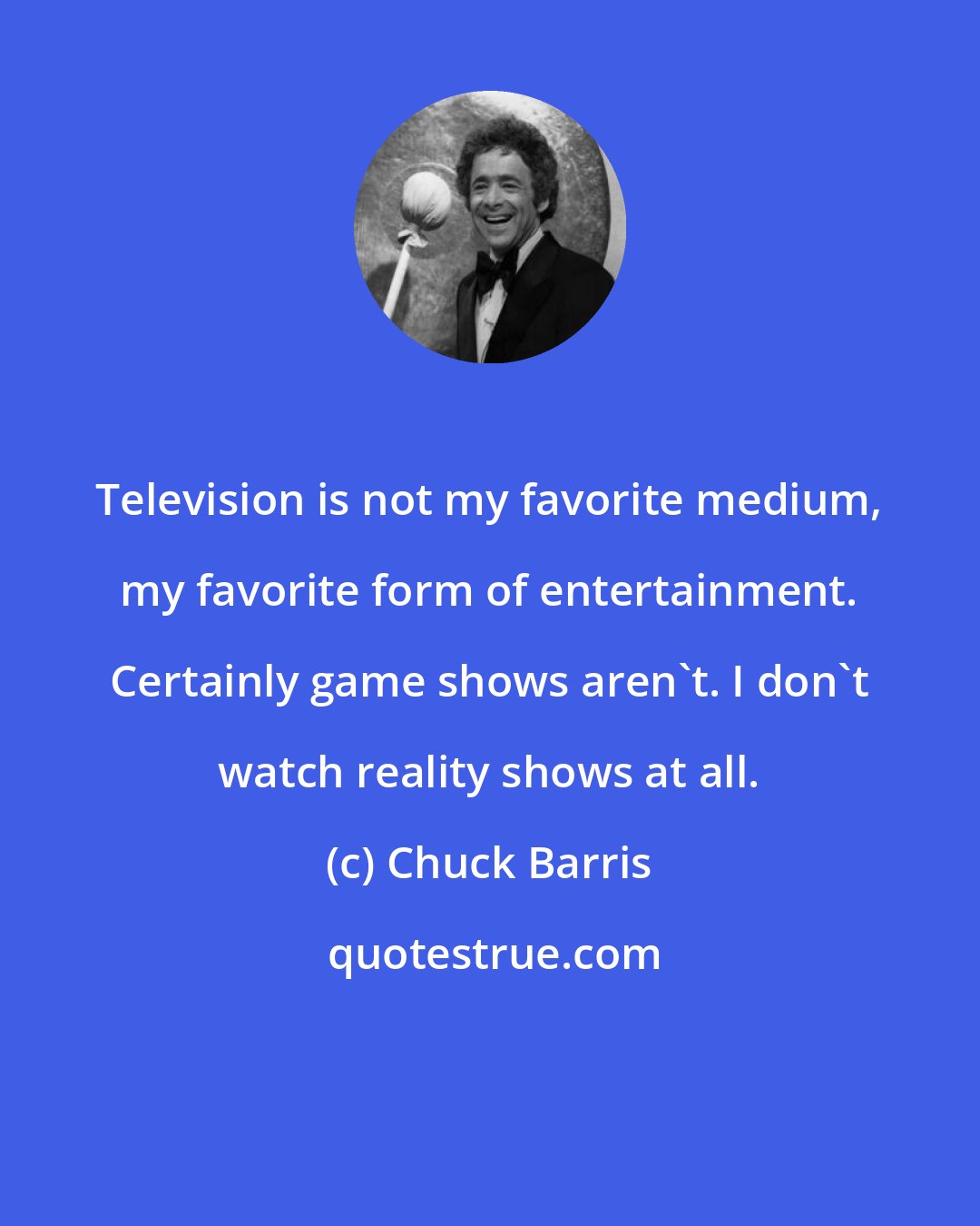 Chuck Barris: Television is not my favorite medium, my favorite form of entertainment. Certainly game shows aren't. I don't watch reality shows at all.