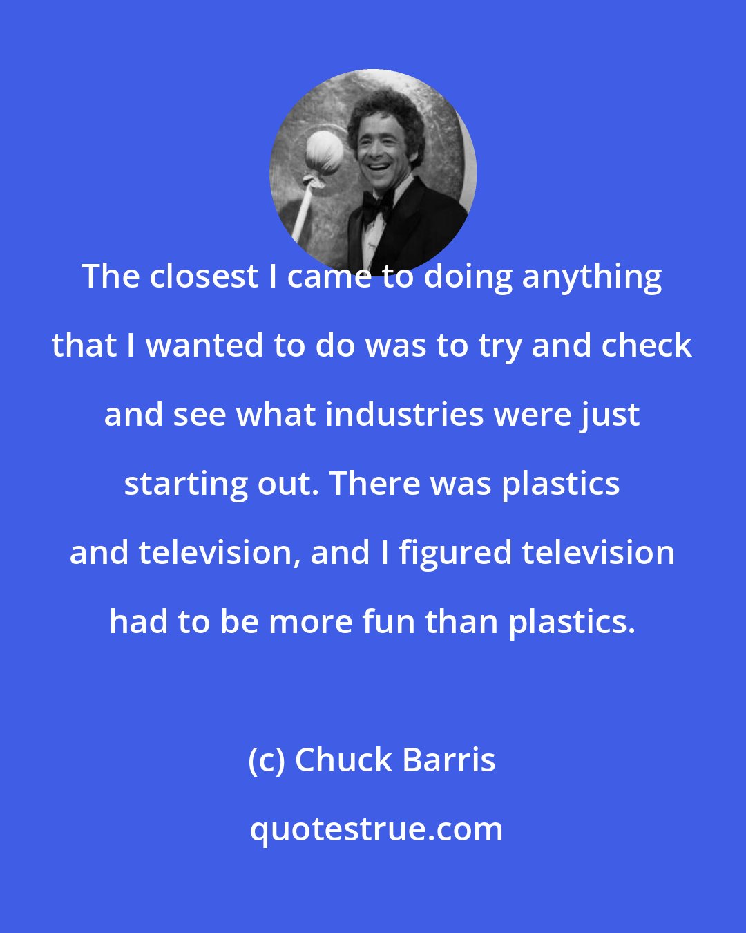 Chuck Barris: The closest I came to doing anything that I wanted to do was to try and check and see what industries were just starting out. There was plastics and television, and I figured television had to be more fun than plastics.