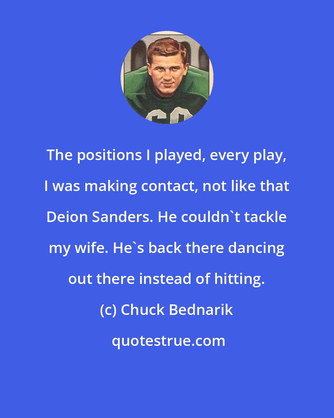 Chuck Bednarik: The positions I played, every play, I was making contact, not like that Deion Sanders. He couldn't tackle my wife. He's back there dancing out there instead of hitting.