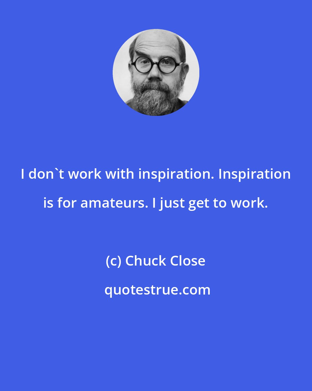 Chuck Close: I don't work with inspiration. Inspiration is for amateurs. I just get to work.