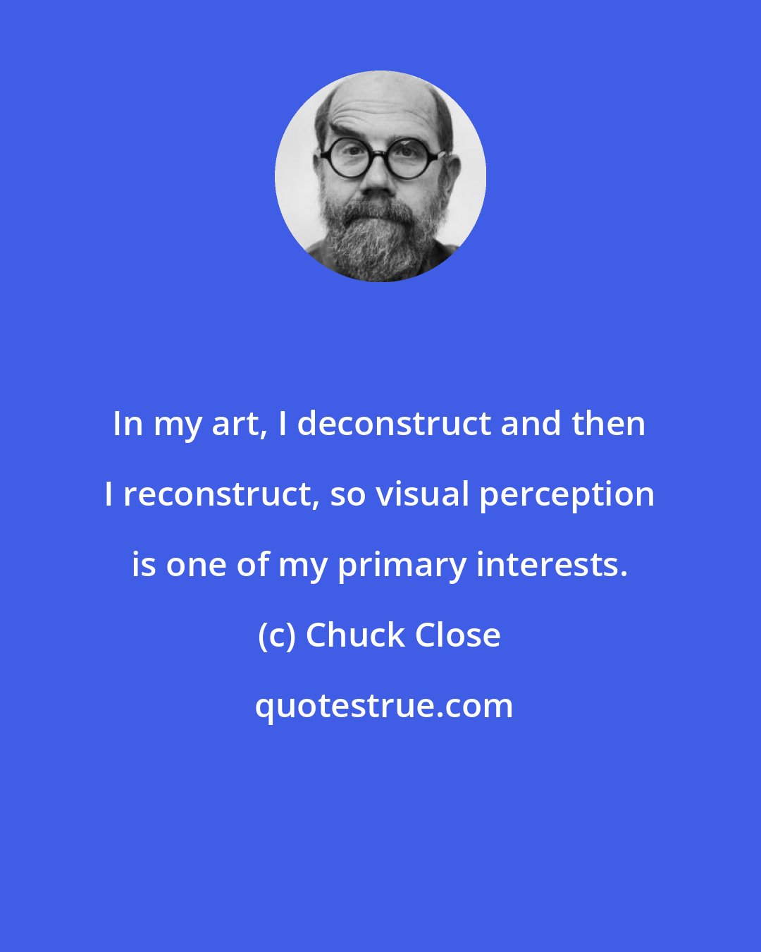 Chuck Close: In my art, I deconstruct and then I reconstruct, so visual perception is one of my primary interests.