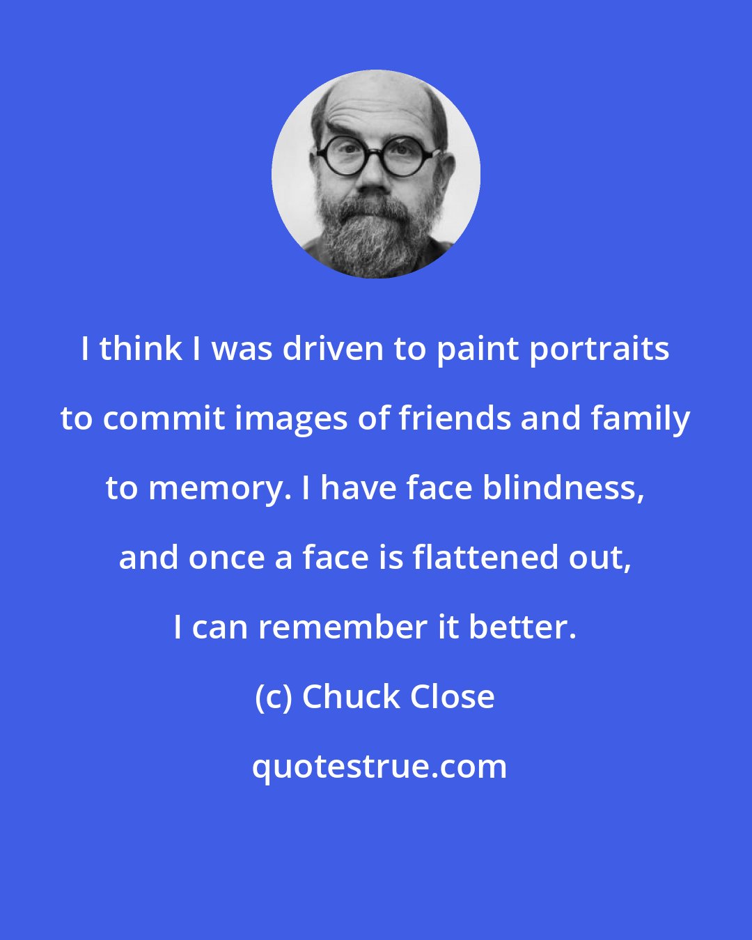 Chuck Close: I think I was driven to paint portraits to commit images of friends and family to memory. I have face blindness, and once a face is flattened out, I can remember it better.