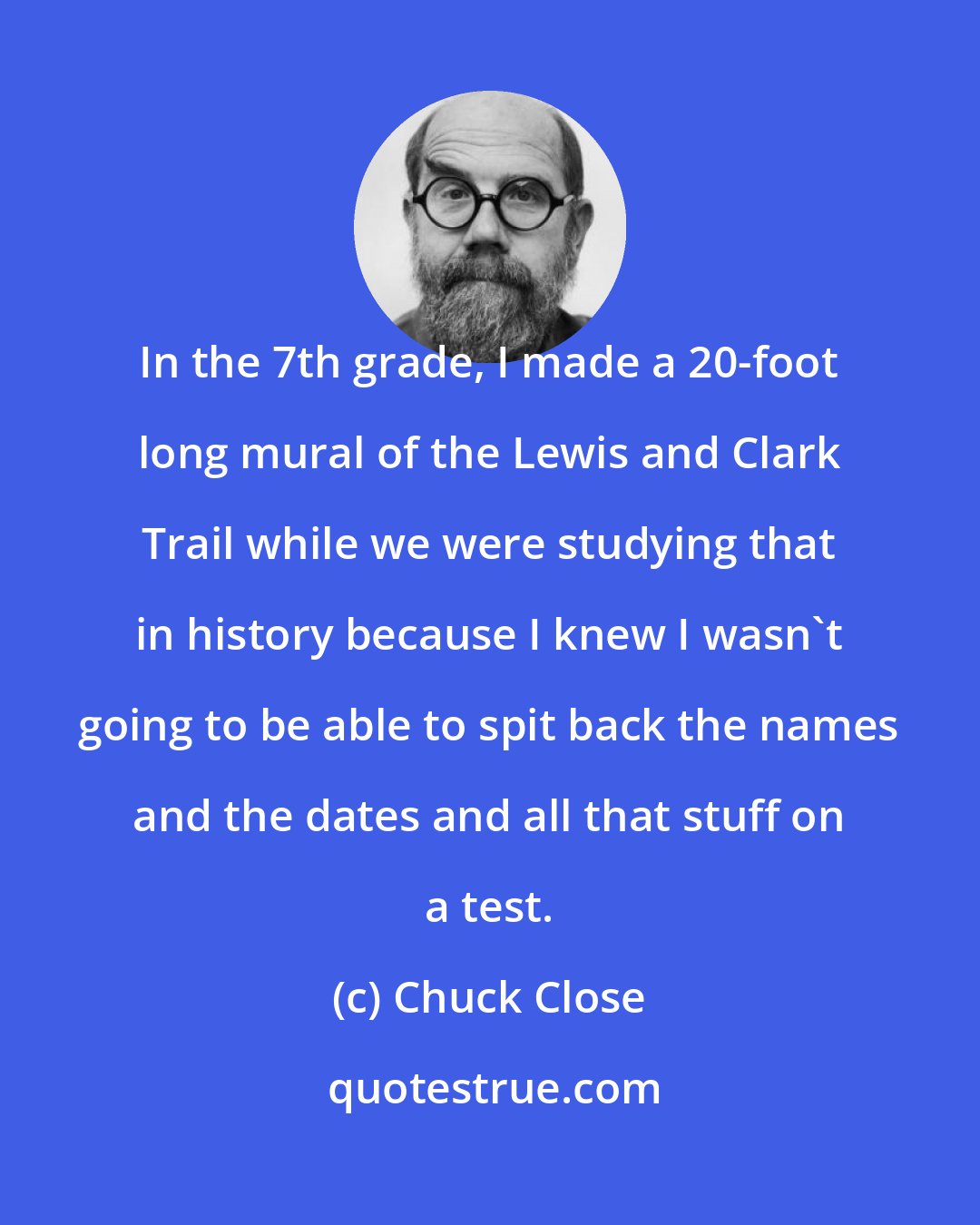 Chuck Close: In the 7th grade, I made a 20-foot long mural of the Lewis and Clark Trail while we were studying that in history because I knew I wasn't going to be able to spit back the names and the dates and all that stuff on a test.