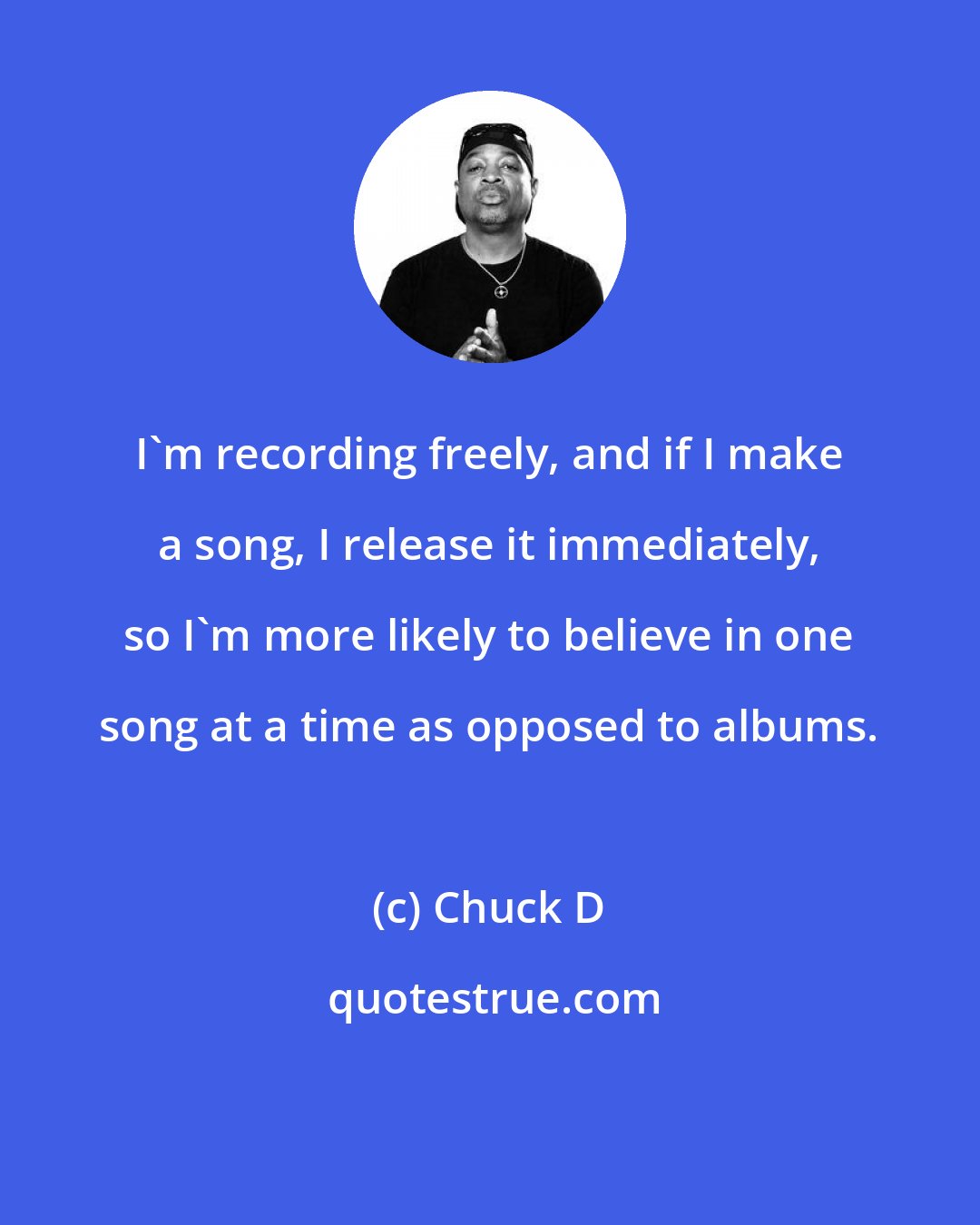 Chuck D: I'm recording freely, and if I make a song, I release it immediately, so I'm more likely to believe in one song at a time as opposed to albums.