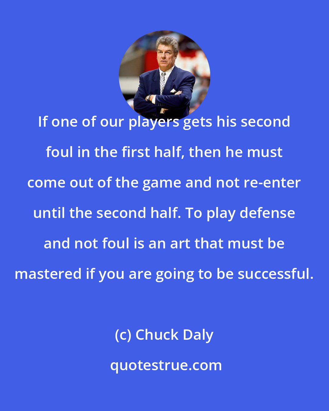 Chuck Daly: If one of our players gets his second foul in the first half, then he must come out of the game and not re-enter until the second half. To play defense and not foul is an art that must be mastered if you are going to be successful.
