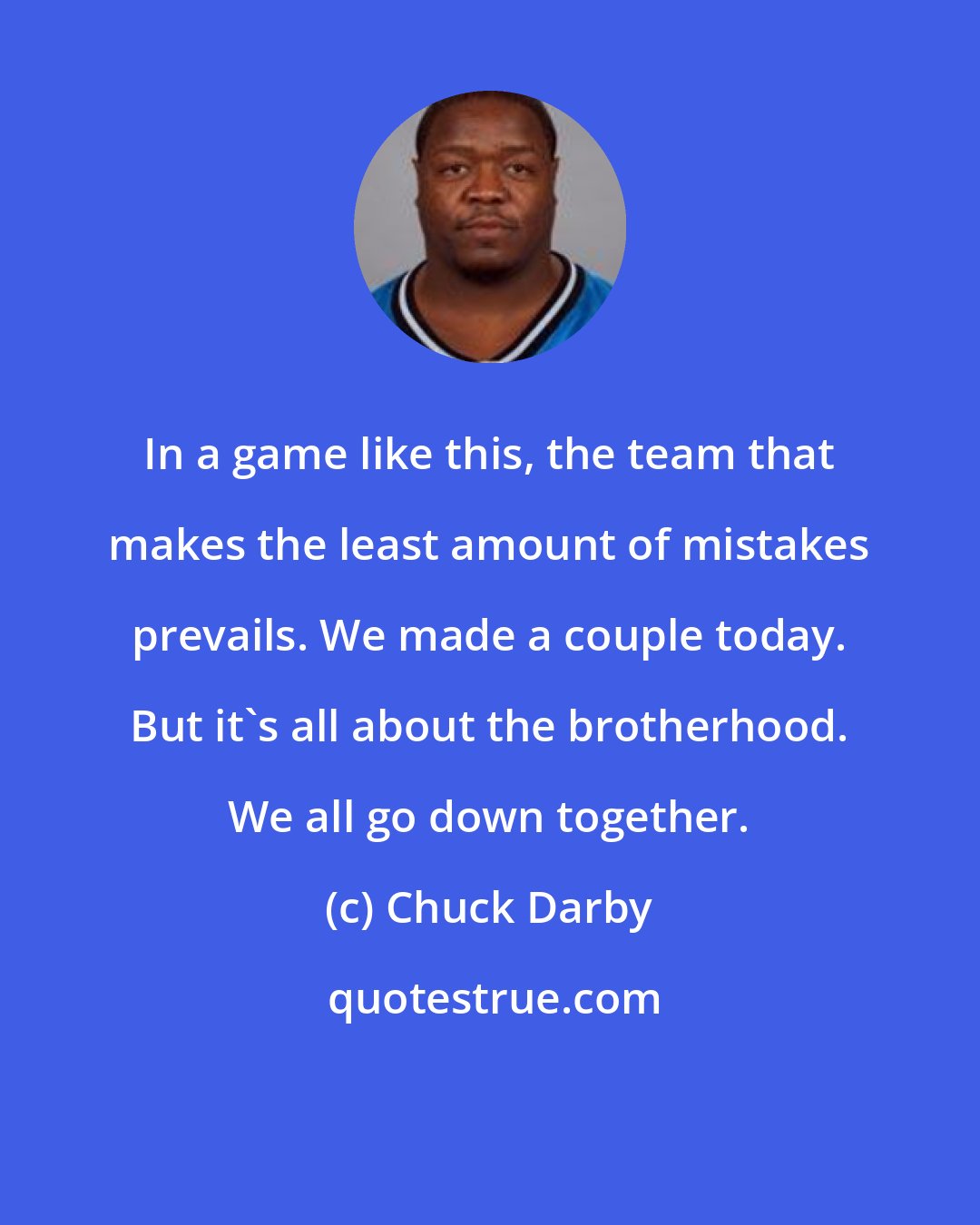 Chuck Darby: In a game like this, the team that makes the least amount of mistakes prevails. We made a couple today. But it's all about the brotherhood. We all go down together.