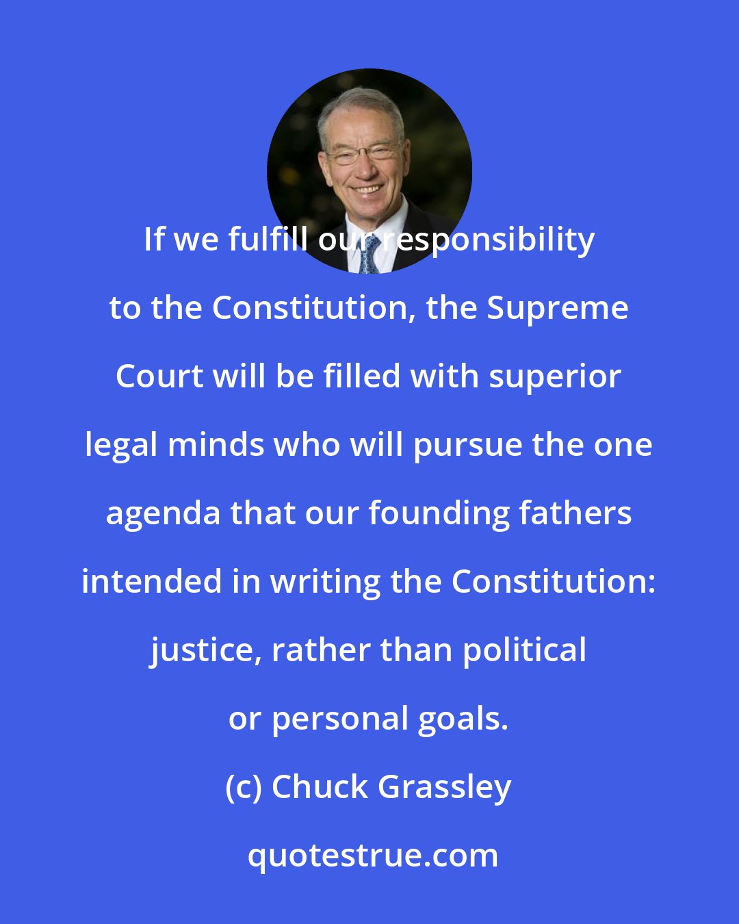 Chuck Grassley: If we fulfill our responsibility to the Constitution, the Supreme Court will be filled with superior legal minds who will pursue the one agenda that our founding fathers intended in writing the Constitution: justice, rather than political or personal goals.