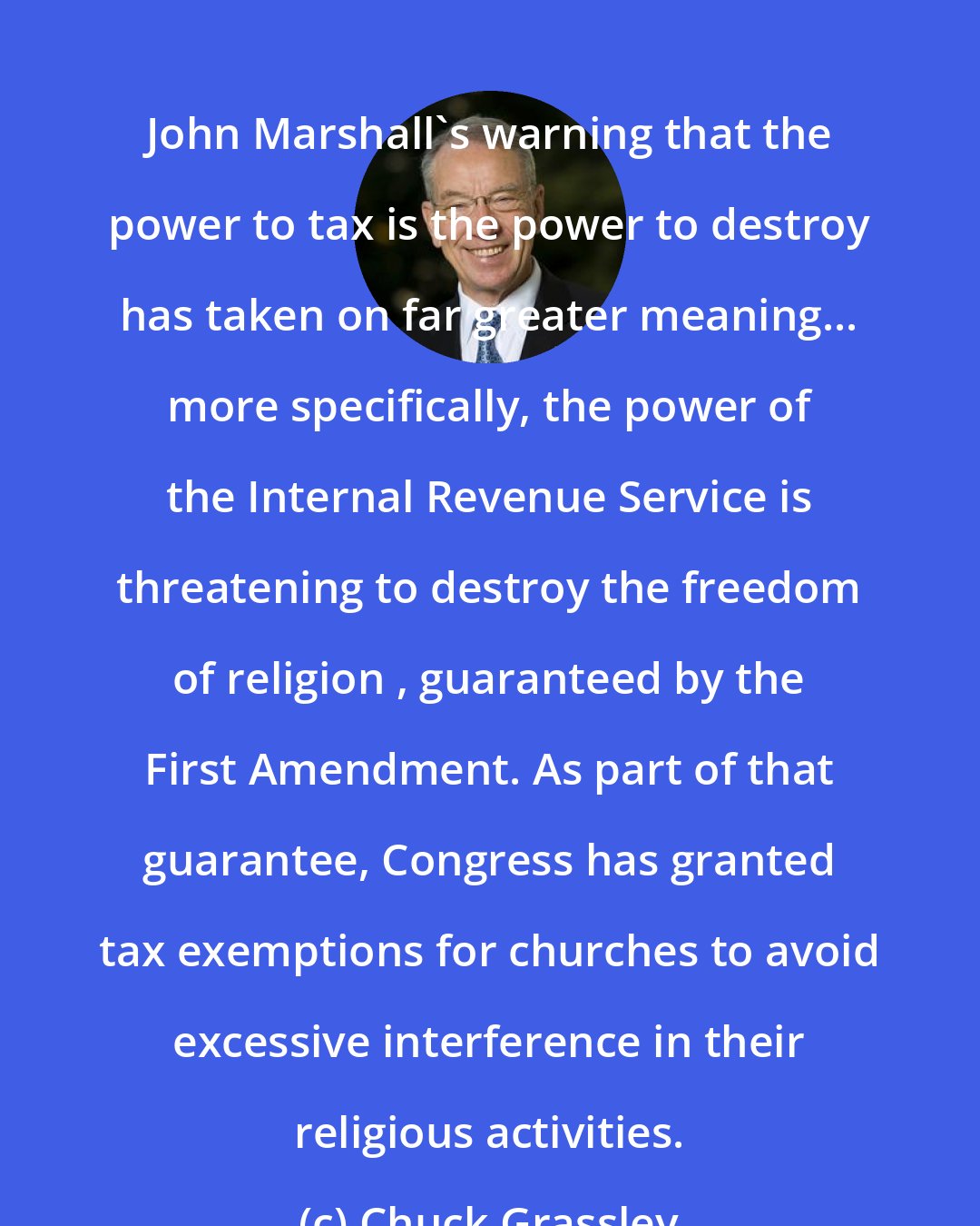 Chuck Grassley: John Marshall's warning that the power to tax is the power to destroy has taken on far greater meaning... more specifically, the power of the Internal Revenue Service is threatening to destroy the freedom of religion , guaranteed by the First Amendment. As part of that guarantee, Congress has granted tax exemptions for churches to avoid excessive interference in their religious activities.