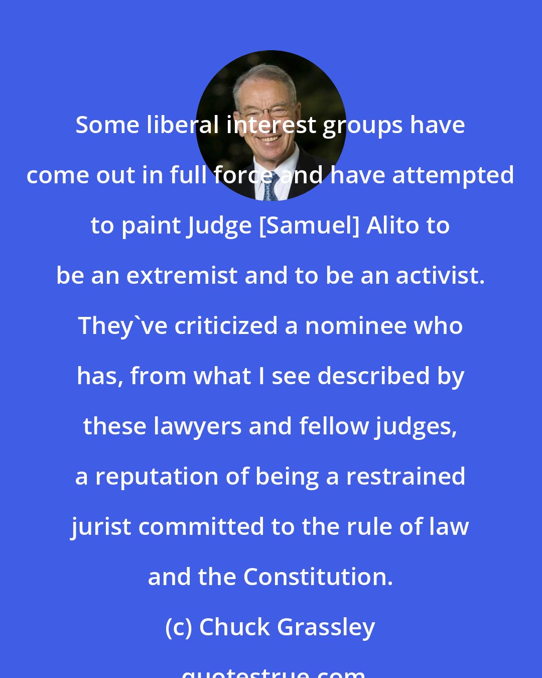 Chuck Grassley: Some liberal interest groups have come out in full force and have attempted to paint Judge [Samuel] Alito to be an extremist and to be an activist. They've criticized a nominee who has, from what I see described by these lawyers and fellow judges, a reputation of being a restrained jurist committed to the rule of law and the Constitution.