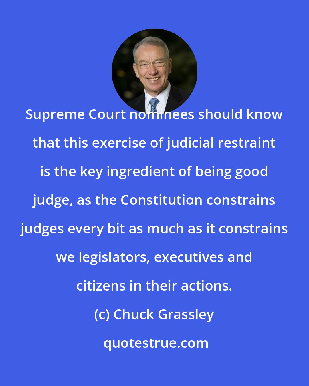 Chuck Grassley: Supreme Court nominees should know that this exercise of judicial restraint is the key ingredient of being good judge, as the Constitution constrains judges every bit as much as it constrains we legislators, executives and citizens in their actions.