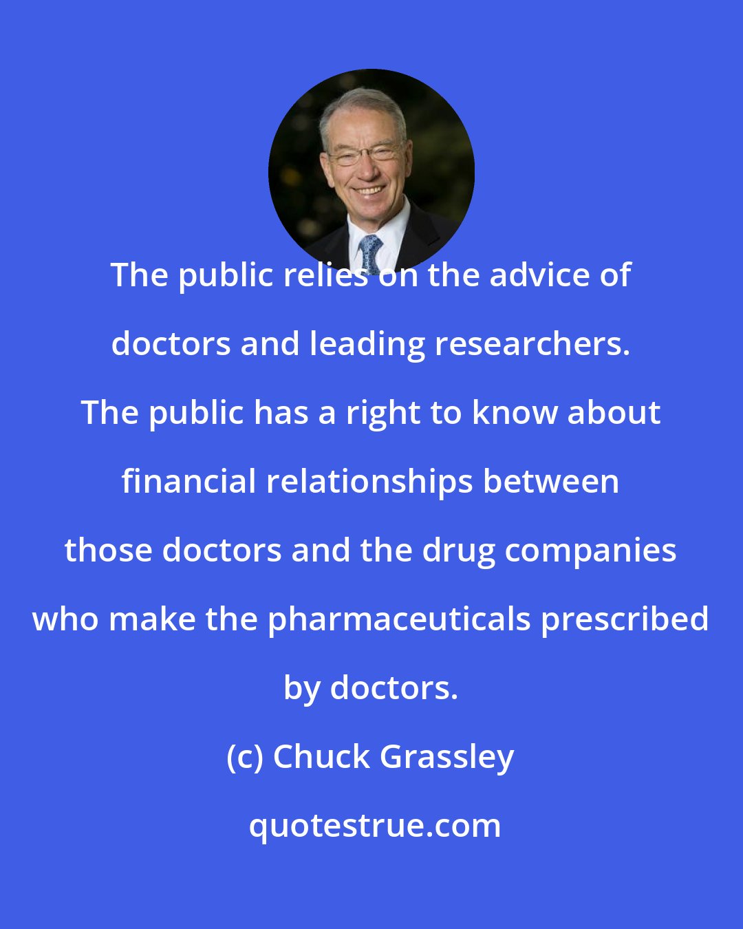Chuck Grassley: The public relies on the advice of doctors and leading researchers. The public has a right to know about financial relationships between those doctors and the drug companies who make the pharmaceuticals prescribed by doctors.