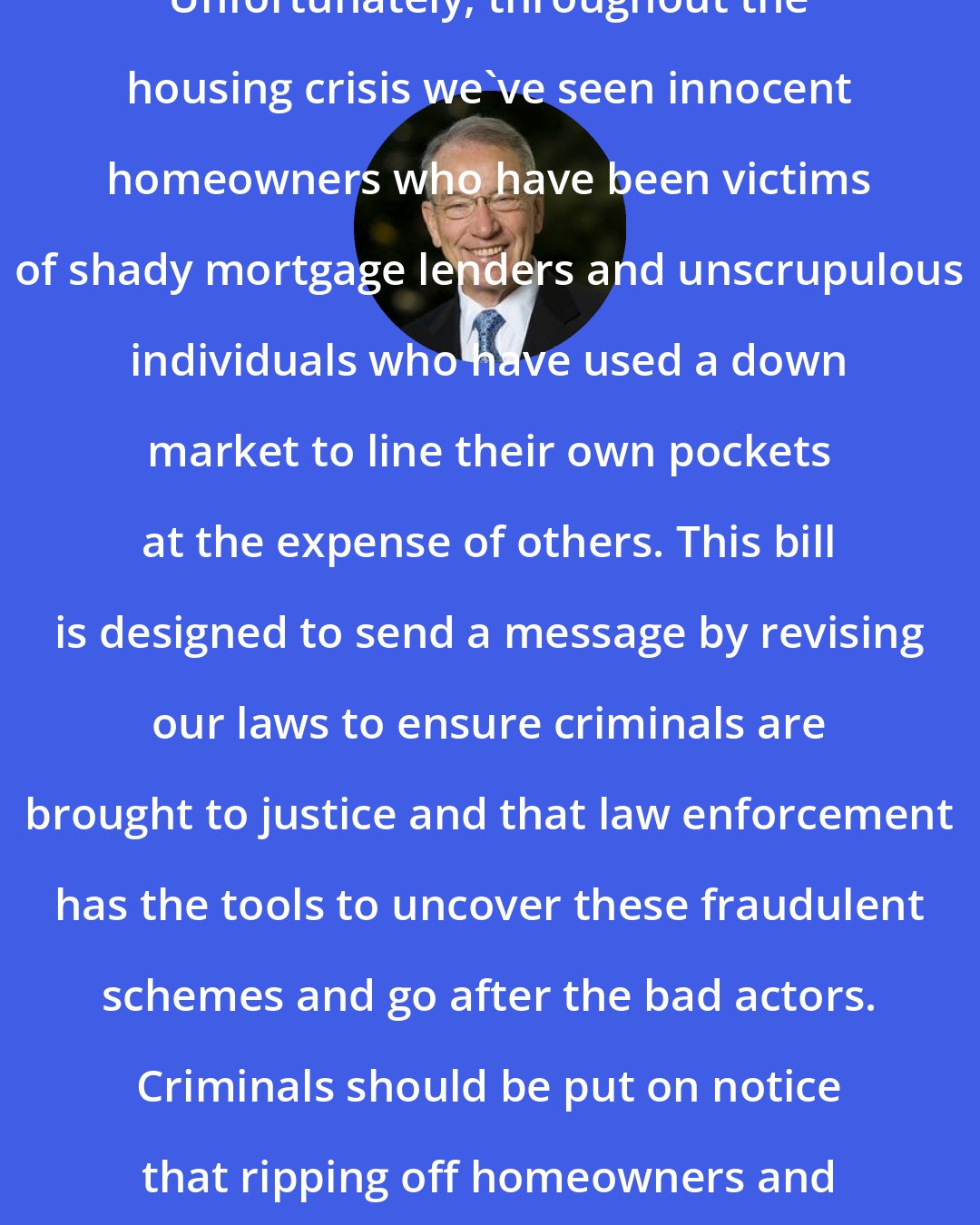 Chuck Grassley: Unfortunately, throughout the housing crisis we've seen innocent homeowners who have been victims of shady mortgage lenders and unscrupulous individuals who have used a down market to line their own pockets at the expense of others. This bill is designed to send a message by revising our laws to ensure criminals are brought to justice and that law enforcement has the tools to uncover these fraudulent schemes and go after the bad actors. Criminals should be put on notice that ripping off homeowners and taxpayers won't be tolerated.