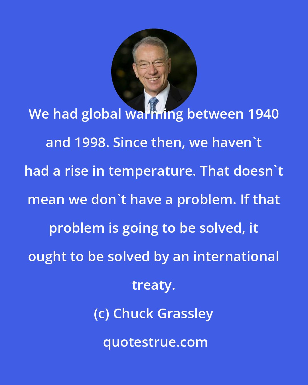 Chuck Grassley: We had global warming between 1940 and 1998. Since then, we haven't had a rise in temperature. That doesn't mean we don't have a problem. If that problem is going to be solved, it ought to be solved by an international treaty.
