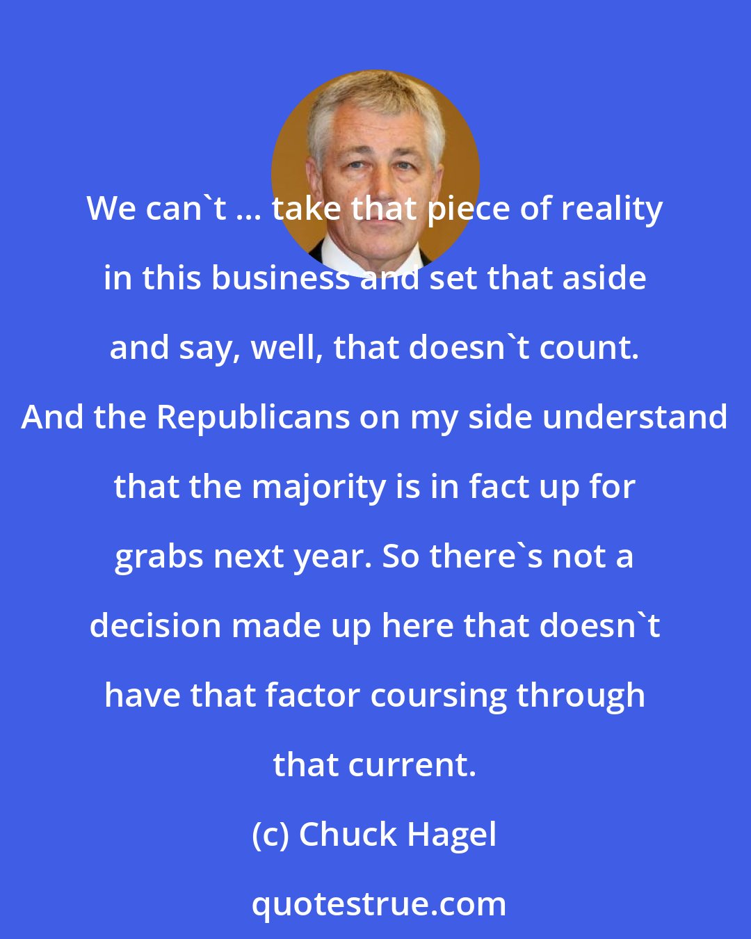 Chuck Hagel: We can't ... take that piece of reality in this business and set that aside and say, well, that doesn't count. And the Republicans on my side understand that the majority is in fact up for grabs next year. So there's not a decision made up here that doesn't have that factor coursing through that current.