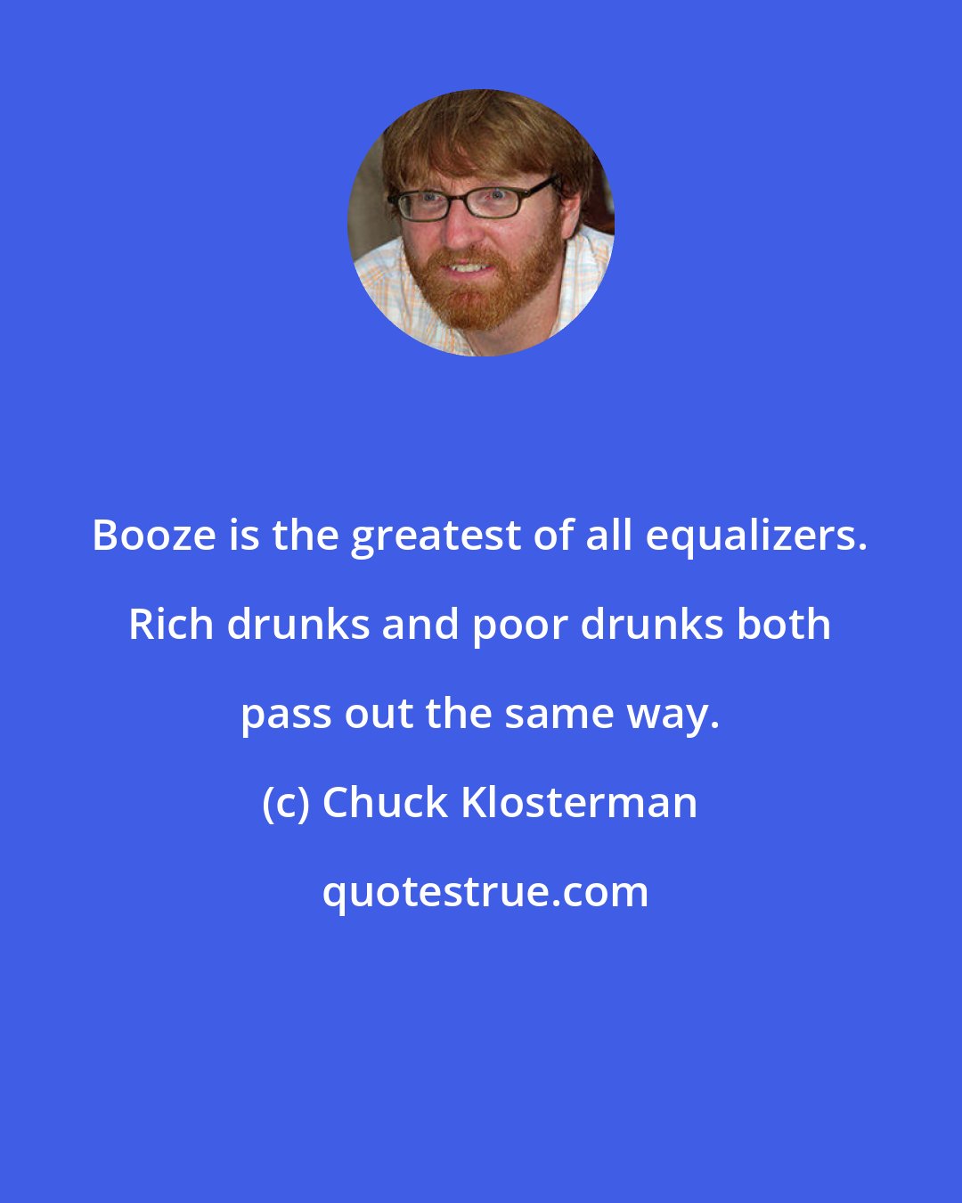 Chuck Klosterman: Booze is the greatest of all equalizers. Rich drunks and poor drunks both pass out the same way.