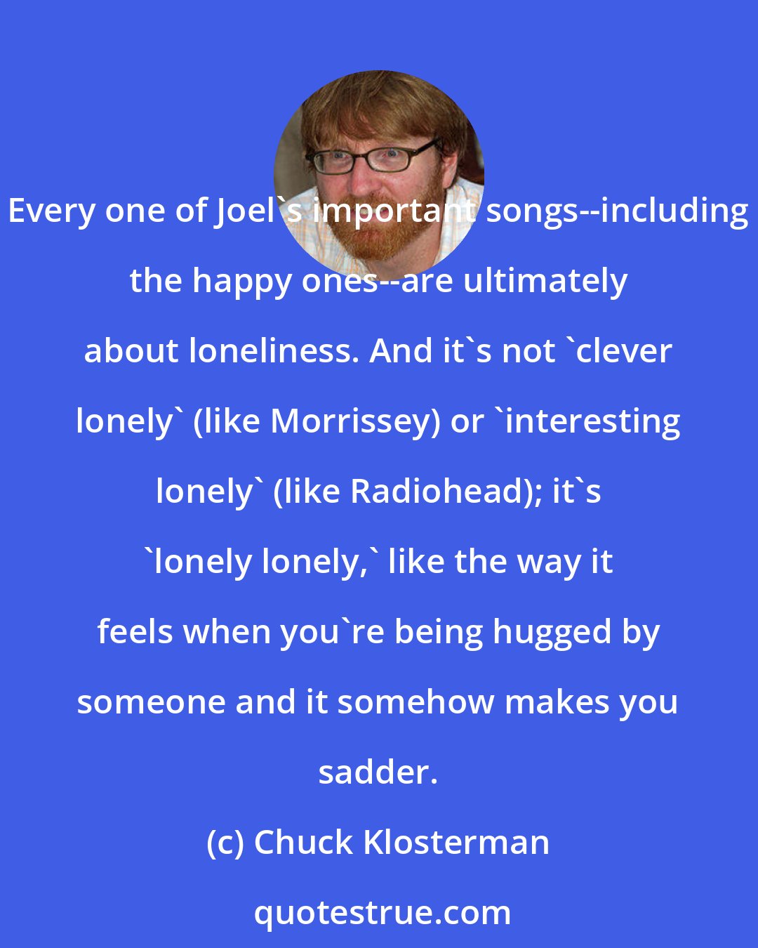 Chuck Klosterman: Every one of Joel's important songs--including the happy ones--are ultimately about loneliness. And it's not 'clever lonely' (like Morrissey) or 'interesting lonely' (like Radiohead); it's 'lonely lonely,' like the way it feels when you're being hugged by someone and it somehow makes you sadder.