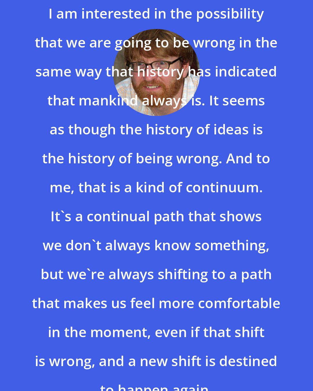 Chuck Klosterman: I am interested in the possibility that we are going to be wrong in the same way that history has indicated that mankind always is. It seems as though the history of ideas is the history of being wrong. And to me, that is a kind of continuum. It's a continual path that shows we don't always know something, but we're always shifting to a path that makes us feel more comfortable in the moment, even if that shift is wrong, and a new shift is destined to happen again.