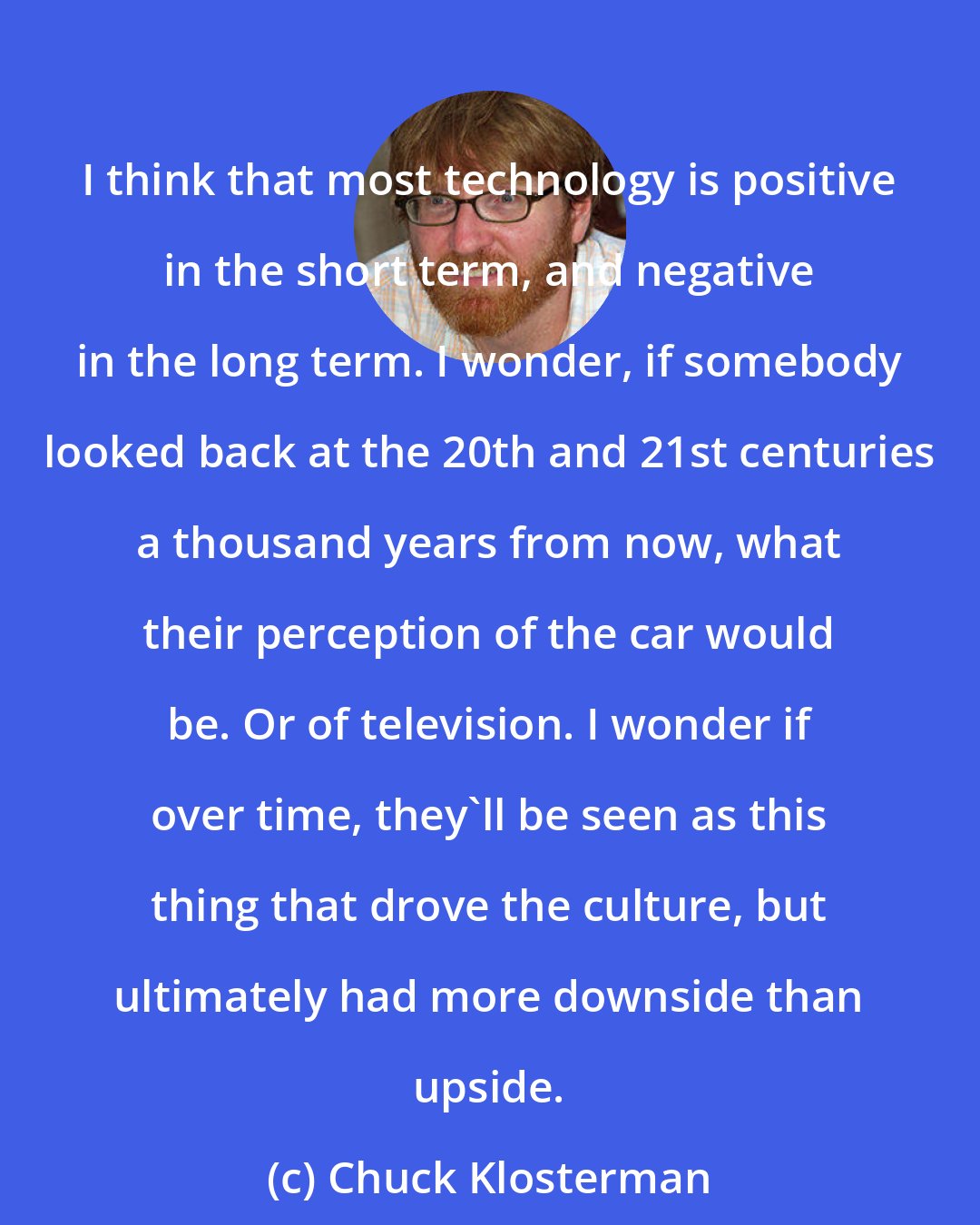Chuck Klosterman: I think that most technology is positive in the short term, and negative in the long term. I wonder, if somebody looked back at the 20th and 21st centuries a thousand years from now, what their perception of the car would be. Or of television. I wonder if over time, they'll be seen as this thing that drove the culture, but ultimately had more downside than upside.