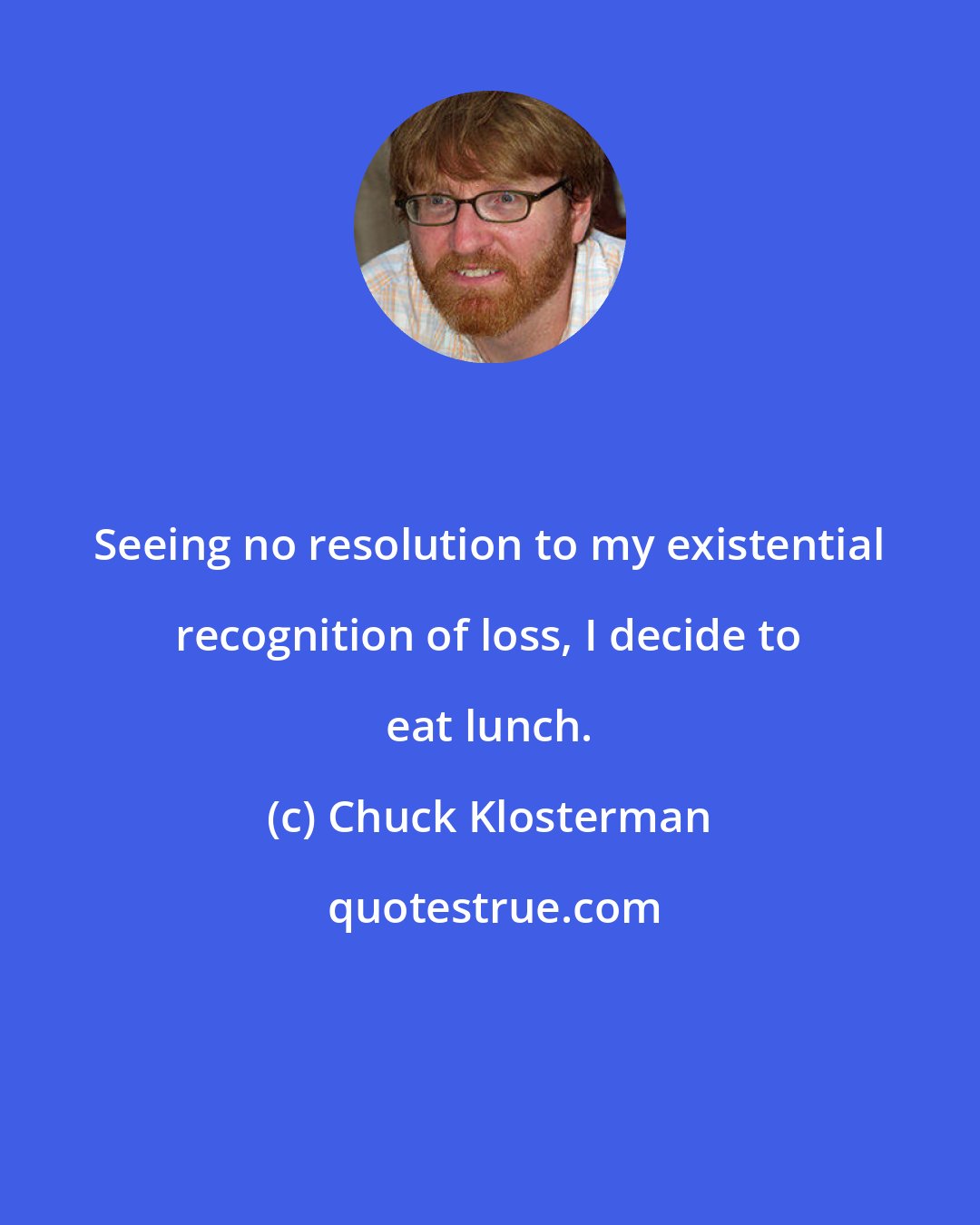 Chuck Klosterman: Seeing no resolution to my existential recognition of loss, I decide to eat lunch.