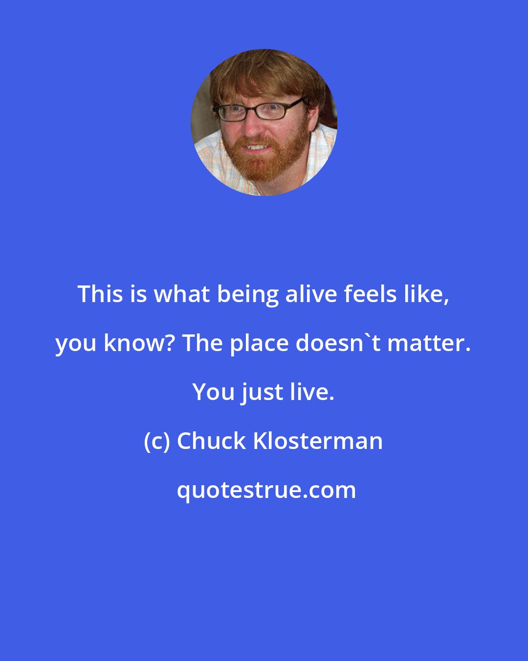 Chuck Klosterman: This is what being alive feels like, you know? The place doesn't matter. You just live.