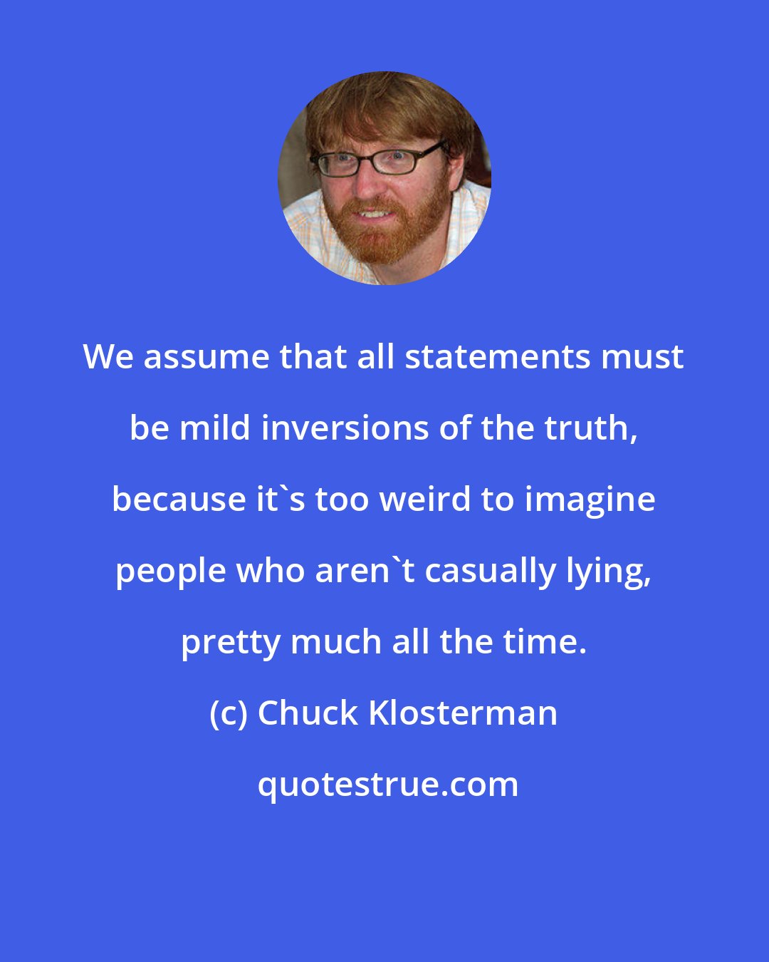 Chuck Klosterman: We assume that all statements must be mild inversions of the truth, because it's too weird to imagine people who aren't casually lying, pretty much all the time.