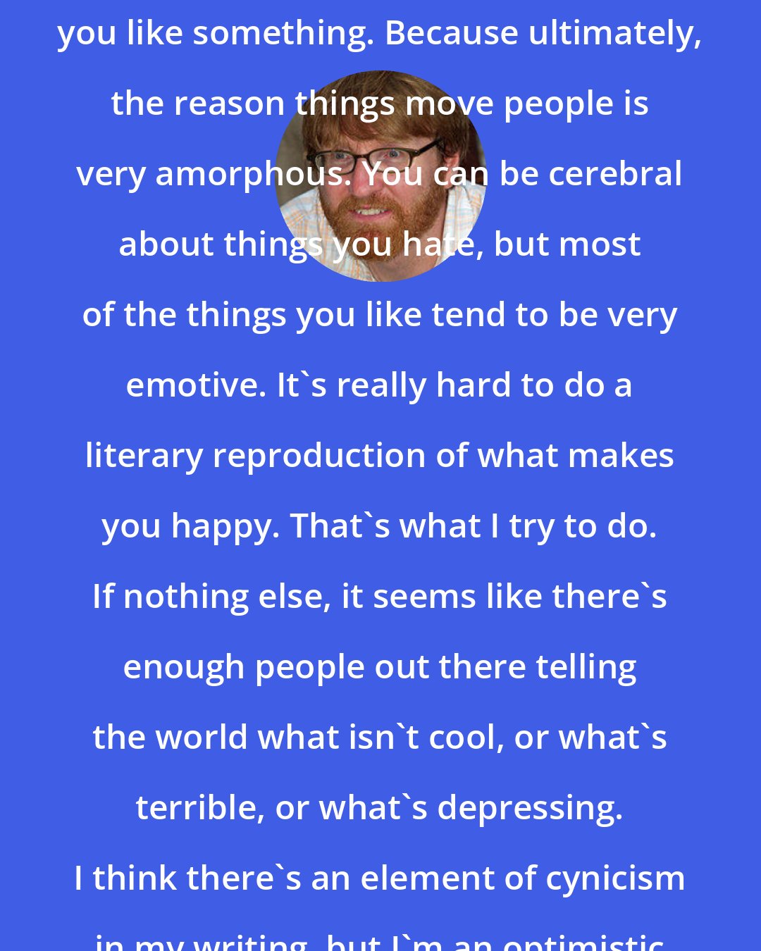 Chuck Klosterman: What's hard to do is describe why you like something. Because ultimately, the reason things move people is very amorphous. You can be cerebral about things you hate, but most of the things you like tend to be very emotive. It's really hard to do a literary reproduction of what makes you happy. That's what I try to do. If nothing else, it seems like there's enough people out there telling the world what isn't cool, or what's terrible, or what's depressing. I think there's an element of cynicism in my writing, but I'm an optimistic cynic.