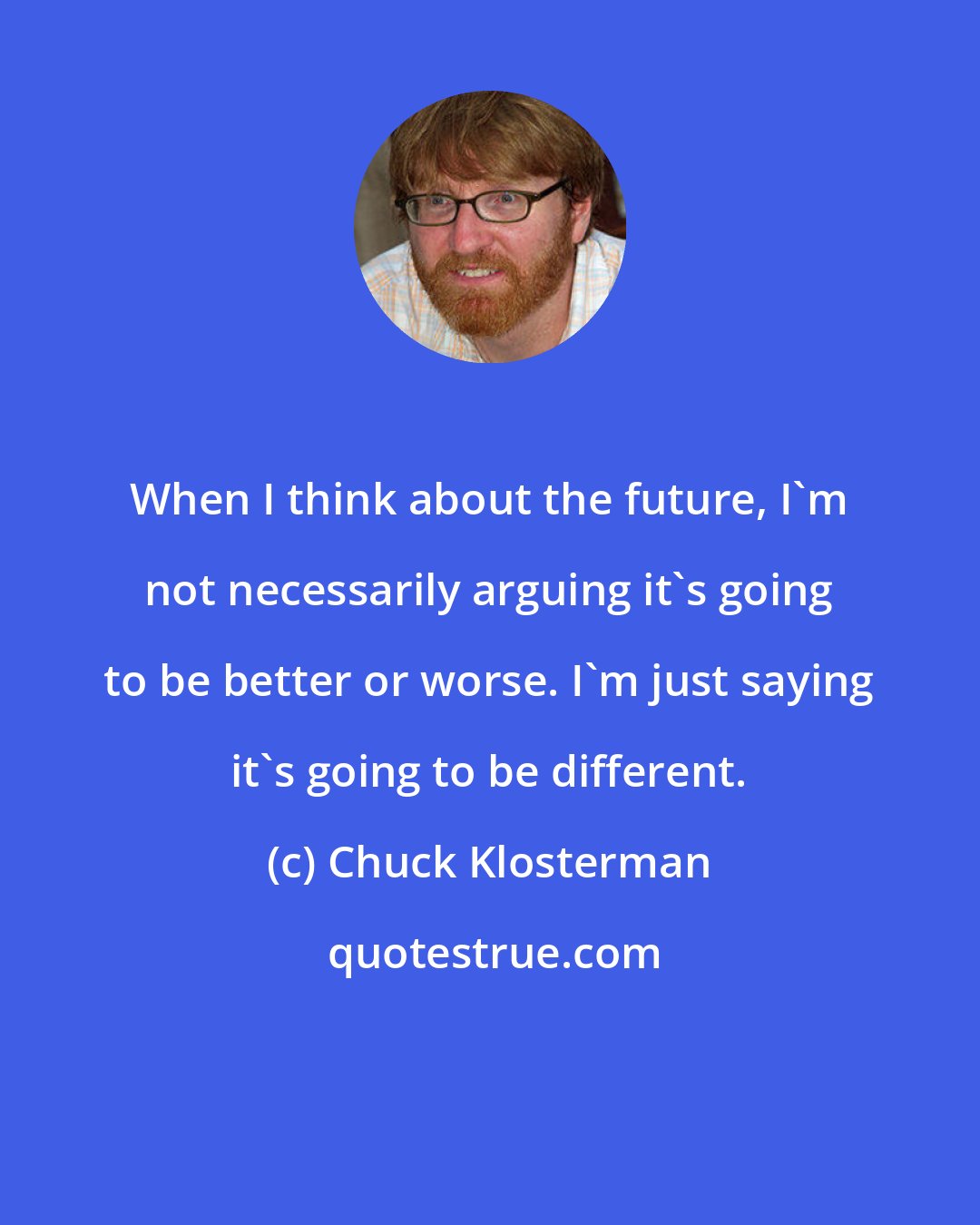 Chuck Klosterman: When I think about the future, I'm not necessarily arguing it's going to be better or worse. I'm just saying it's going to be different.