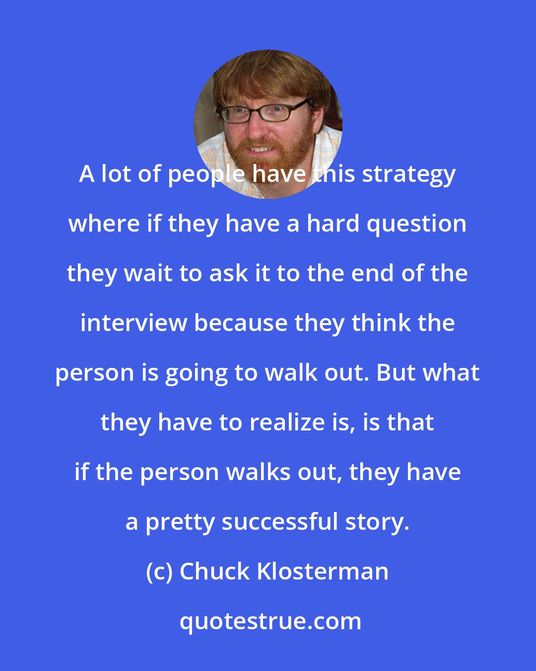 Chuck Klosterman: A lot of people have this strategy where if they have a hard question they wait to ask it to the end of the interview because they think the person is going to walk out. But what they have to realize is, is that if the person walks out, they have a pretty successful story.