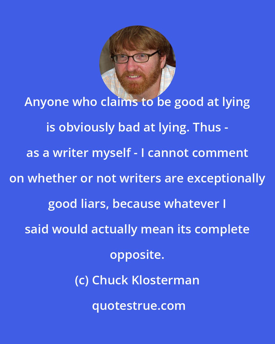 Chuck Klosterman: Anyone who claims to be good at lying is obviously bad at lying. Thus - as a writer myself - I cannot comment on whether or not writers are exceptionally good liars, because whatever I said would actually mean its complete opposite.