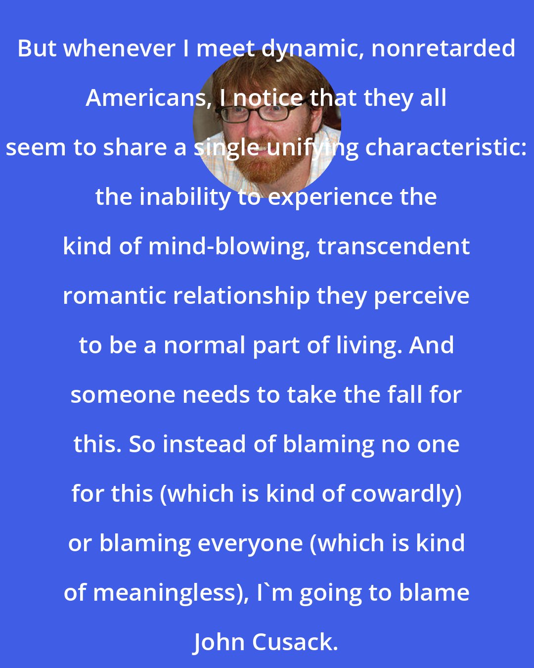 Chuck Klosterman: But whenever I meet dynamic, nonretarded Americans, I notice that they all seem to share a single unifying characteristic: the inability to experience the kind of mind-blowing, transcendent romantic relationship they perceive to be a normal part of living. And someone needs to take the fall for this. So instead of blaming no one for this (which is kind of cowardly) or blaming everyone (which is kind of meaningless), I'm going to blame John Cusack.