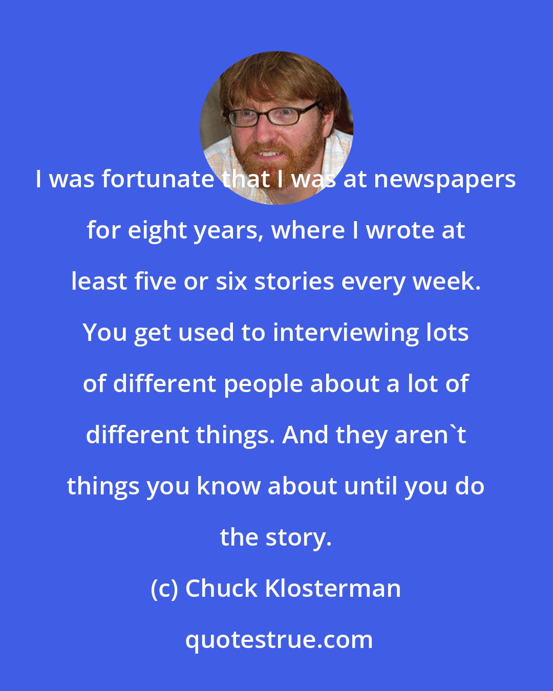 Chuck Klosterman: I was fortunate that I was at newspapers for eight years, where I wrote at least five or six stories every week. You get used to interviewing lots of different people about a lot of different things. And they aren't things you know about until you do the story.
