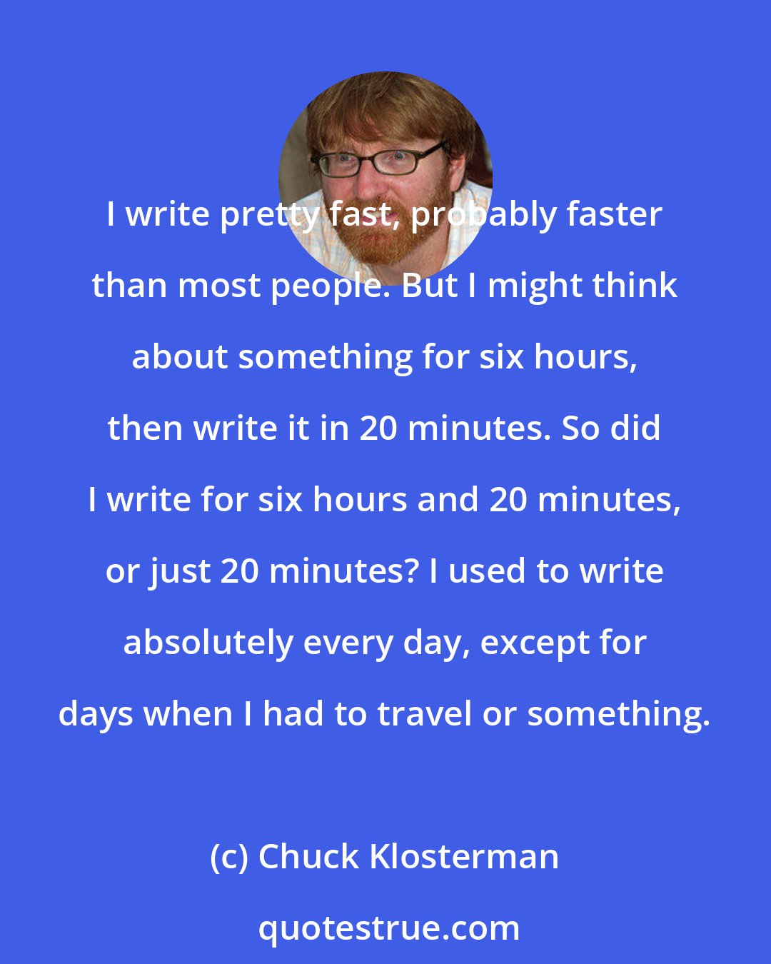 Chuck Klosterman: I write pretty fast, probably faster than most people. But I might think about something for six hours, then write it in 20 minutes. So did I write for six hours and 20 minutes, or just 20 minutes? I used to write absolutely every day, except for days when I had to travel or something.