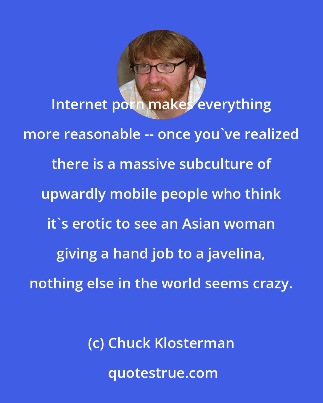 Chuck Klosterman: Internet porn makes everything more reasonable -- once you've realized there is a massive subculture of upwardly mobile people who think it's erotic to see an Asian woman giving a hand job to a javelina, nothing else in the world seems crazy.
